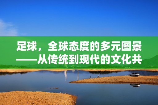 足球，全球态度的多元图景——从传统到现代的文化共鸣与身份认同，足球，全球态度的多元图景——从传统到现代的文化共鸣与身份认同
