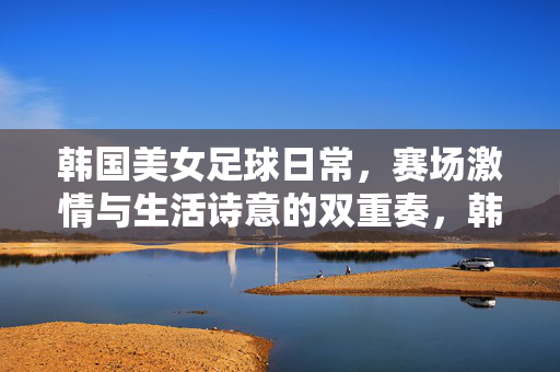 韩国美女足球日常，赛场激情与生活诗意的双重奏，韩国美女足球日常，赛场激情与生活诗意的双重奏