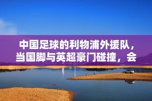 中国足球的利物浦外援队，当国脚与英超豪门碰撞，会擦出怎样的火花？中国足球的利物浦外援队，国脚与英超豪门碰撞的火花