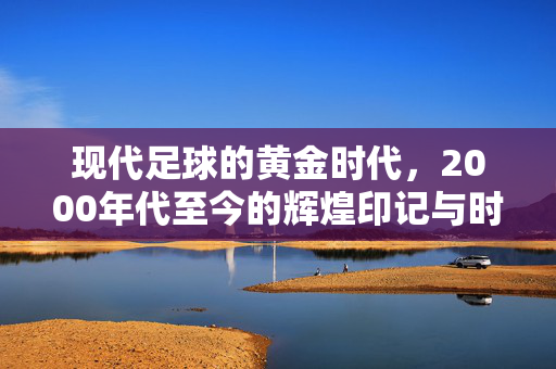 现代足球的黄金时代，2000年代至今的辉煌印记与时代传承，现代足球的黄金时代，2000年代至今的辉煌印记与时代传承
