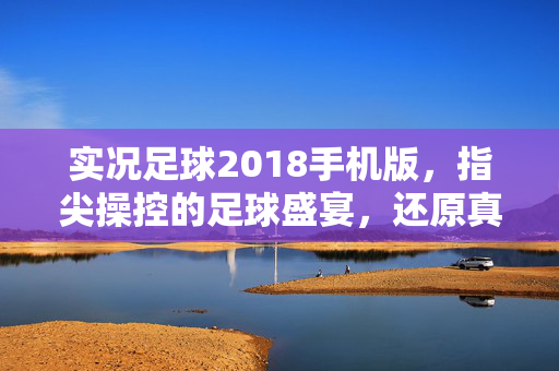 实况足球2018手机版，指尖操控的足球盛宴，还原真实竞技的激情与策略，实况足球2018手机版，指尖操控的足球盛宴，还原真实竞技的激情与策略
