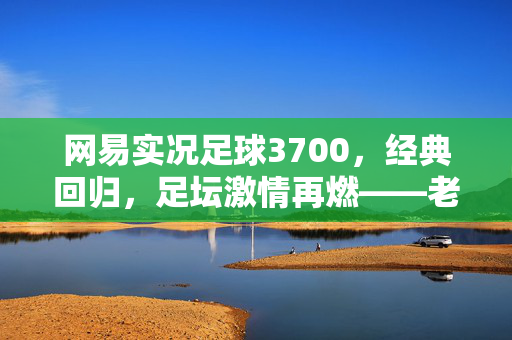 网易实况足球3700，经典回归，足坛激情再燃——老玩家重温，新用户畅享的足球盛宴，网易实况足球3700，经典回归，足坛激情再燃，老玩家重温新用户畅享的足球盛宴