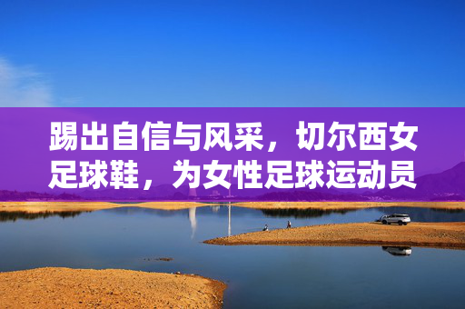 踢出自信与风采，切尔西女足球鞋，为女性足球运动员赋能的时尚运动利器