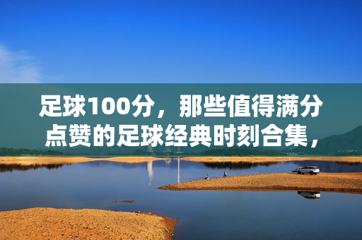 足球100分，那些值得满分点赞的足球经典时刻合集，足球100分，那些值得满分点赞的足球经典时刻合集