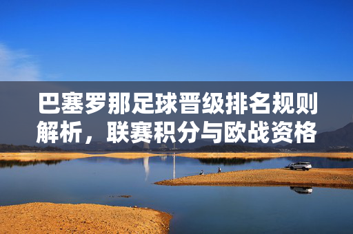 巴塞罗那足球晋级排名规则解析，联赛积分与欧战资格的分配逻辑，巴塞罗那足球晋级排名规则解析，联赛积分与欧战资格的分配逻辑