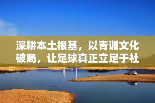深耕本土根基,以青训文化破局,让足球真正立足于社会土壤,深耕本土根基,以青训文化破局,让足球真正扎根社会土壤