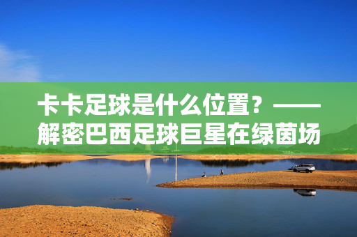 卡卡足球是什么位置？——解密巴西足球巨星在绿茵场上的核心位置与角色定位，卡卡足球位置解析，巴西足球巨星在绿茵场上的核心角色与位置定位揭秘