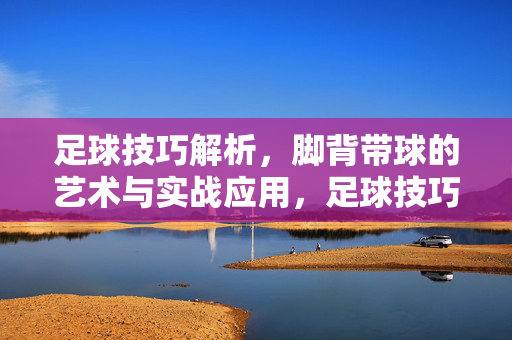 足球技巧解析，脚背带球的艺术与实战应用，足球技巧解析，脚背带球的艺术与实战应用