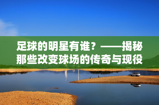 足球的明星有谁？——揭秘那些改变球场的传奇与现役巨星，足球的明星有谁？揭秘改变球场的传奇与现役巨星