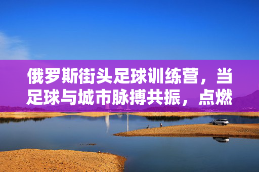 俄罗斯街头足球训练营，当足球与城市脉搏共振，点燃青春激情的燃情故事