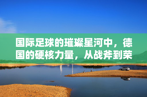 国际足球的璀璨星河中，德国的硬核力量，从战斧到荣耀的足球哲学与传承，德国足球的硬核力量，从战斧到荣耀的足球哲学与传承