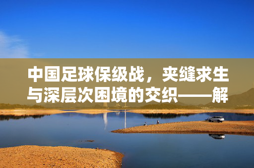 中国足球保级战，夹缝求生与深层次困境的交织——解析当前中超保级形势，中国足球保级战，夹缝求生与深层次困境的交织——解析当前中超保级形势