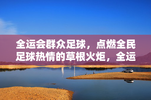 全运会群众足球，点燃全民足球热情的草根火炬，全运会群众足球，点燃全民足球热情的草根火炬