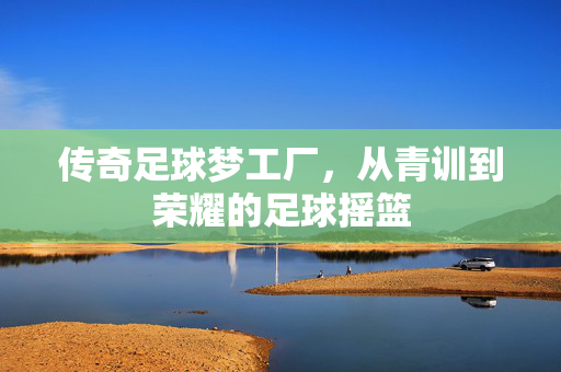 传奇足球梦工厂，从青训到荣耀的足球摇篮