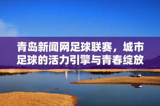 青岛新闻网足球联赛，城市足球的活力引擎与青春绽放