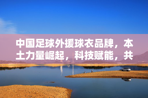 中国足球外援球衣品牌，本土力量崛起，科技赋能，共绘足球新图景
