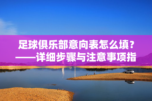 足球俱乐部意向表怎么填？——详细步骤与注意事项指南，足球俱乐部意向表怎么填？——详细步骤与注意事项指南