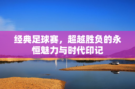 经典足球赛，超越胜负的永恒魅力与时代印记