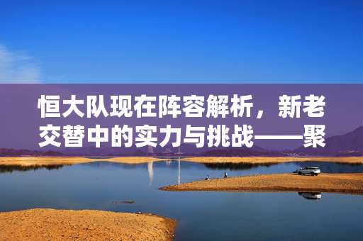 恒大队现在阵容解析，新老交替中的实力与挑战——聚焦当前球员状态与战术布局，恒大队阵容解析，新老交替中的实力挑战与战术布局——聚焦当前球员状态及战术布局