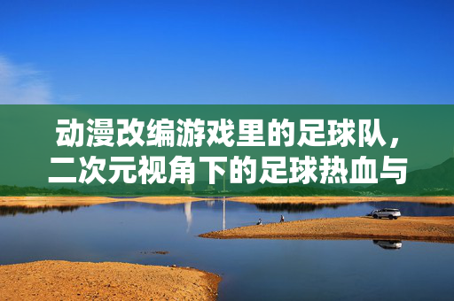 动漫改编游戏里的足球队，二次元视角下的足球热血与传承，动漫改编游戏里的足球队，二次元视角下的足球热血与传承
