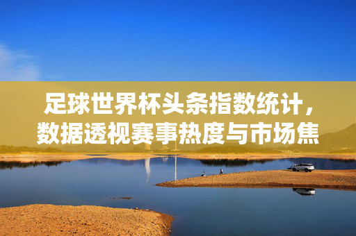 足球世界杯头条指数统计，数据透视赛事热度与市场焦点
