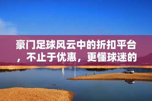 豪门足球风云中的折扣平台，不止于优惠，更懂球迷的热爱与情怀
