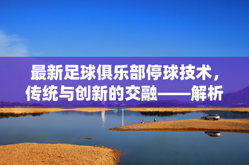 最新足球俱乐部停球技术，传统与创新的交融——解析现代足球中的关键控球技巧
