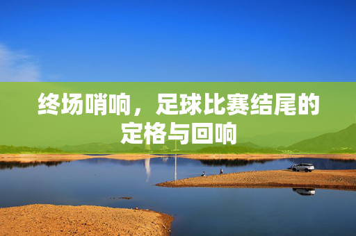 终场哨响，足球比赛结尾的定格与回响