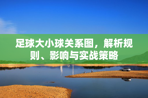 足球大小球关系图，解析规则、影响与实战策略