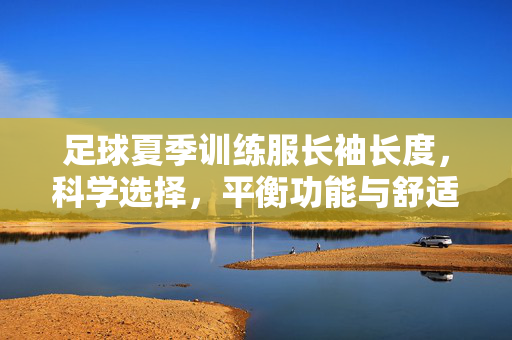 足球夏季训练服长袖长度，科学选择，平衡功能与舒适，助力训练表现