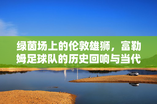 绿茵场上的伦敦雄狮，富勒姆足球队的历史回响与当代荣耀