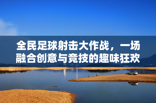 全民足球射击大作战，一场融合创意与竞技的趣味狂欢，全民足球射击大作战，一场融合创意与竞技的趣味狂欢