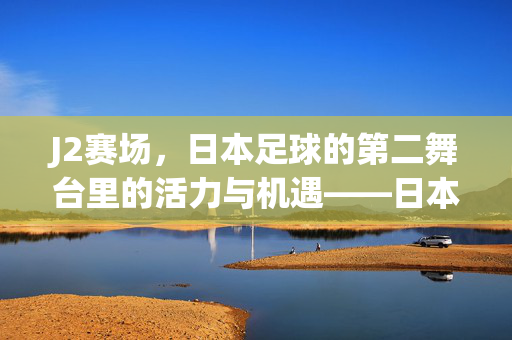 J2赛场，日本足球的第二舞台里的活力与机遇——日本足球联赛中段战况解析与未来展望