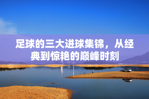 足球的三大进球集锦，从经典到惊艳的巅峰时刻