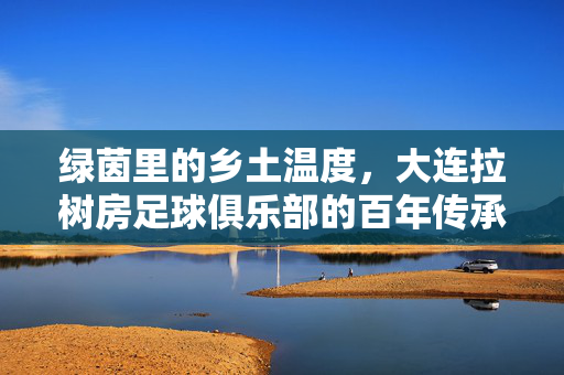 绿茵里的乡土温度，大连拉树房足球俱乐部的百年传承与社区精神