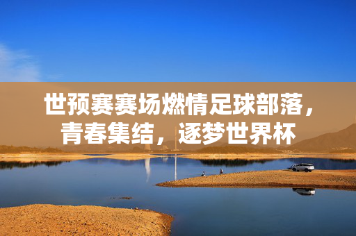 世预赛赛场燃情足球部落，青春集结，逐梦世界杯