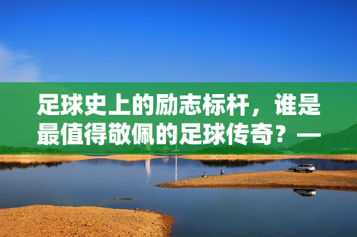 足球史上的励志标杆，谁是最值得敬佩的足球传奇？——从逆境中崛起的足球精神典范，足球史上的励志标杆，谁是最值得敬佩的足球传奇？——从逆境中崛起的足球精神典范