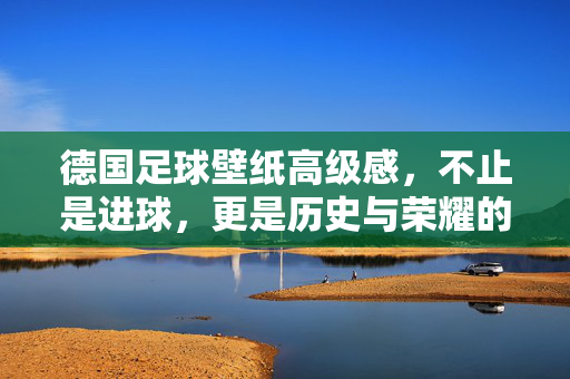 德国足球壁纸高级感，不止是进球，更是历史与荣耀的视觉诗篇，德国足球壁纸高级感，历史与荣耀的视觉诗篇