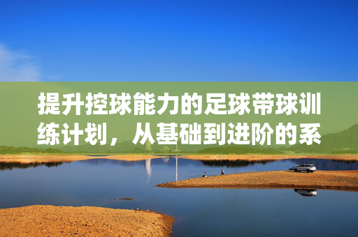 提升控球能力的足球带球训练计划，从基础到进阶的系统性指南