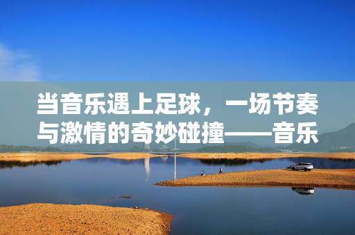 当音乐遇上足球，一场节奏与激情的奇妙碰撞——音乐足球的玩法全解析