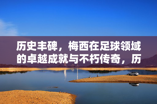 历史丰碑，梅西在足球领域的卓越成就与不朽传奇，历史丰碑，梅西在足球领域的卓越成就与不朽传奇
