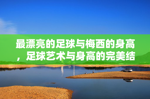 最漂亮的足球与梅西的身高，足球艺术与身高的完美结合