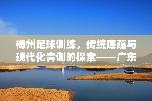 梅州足球训练，传统底蕴与现代化青训的探索——广东梅州在足球人才培养中的角色剖析