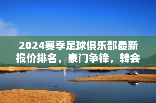 2024赛季足球俱乐部最新报价排名，豪门争锋，转会市场报价风云再起