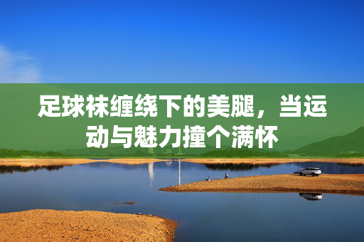 足球袜缠绕下的美腿，当运动与魅力撞个满怀