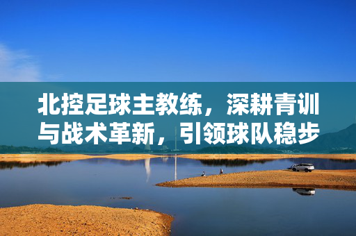 北控足球主教练，深耕青训与战术革新，引领球队稳步前行