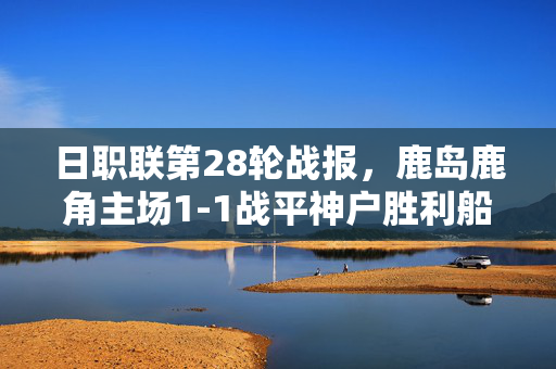 日职联第28轮战报，鹿岛鹿角主场1-1战平神户胜利船，积分争夺再添变数