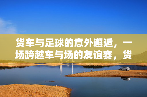 货车与足球的意外邂逅，一场跨越车与场的友谊赛，货车与足球的意外邂逅，一场跨越车与场的友谊赛