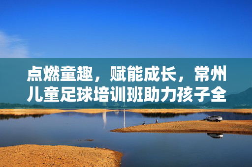 点燃童趣，赋能成长，常州儿童足球培训班助力孩子全面发展