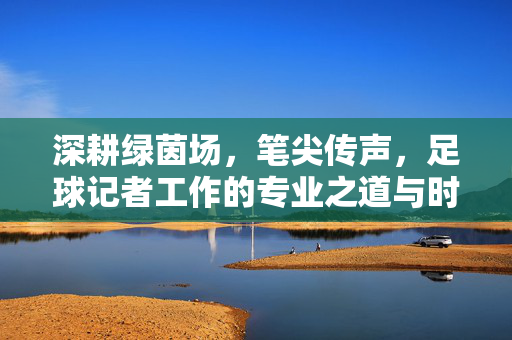 深耕绿茵场，笔尖传声，足球记者工作的专业之道与时代担当——如何做好足球记者工作